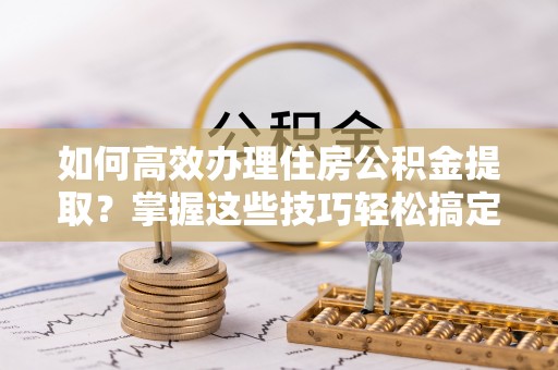 将军如何高效办理住房公积金提取？掌握这些技巧轻松搞定