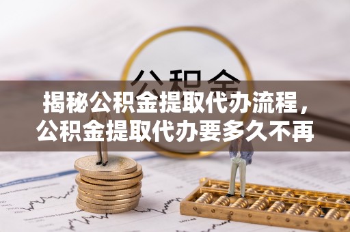 将军揭秘公积金提取代办流程，公积金提取代办要多久不再迷茫