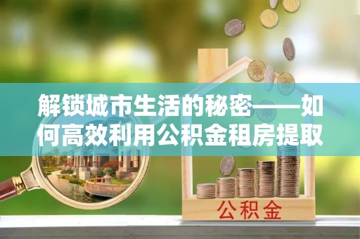 将军解锁城市生活的秘密——如何高效利用公积金租房提取政策优化居住体验