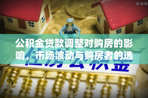 将军公积金贷款调整对购房的影响，市场波动与购房者的选择